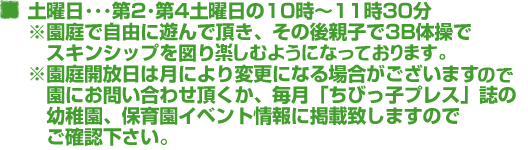 土曜日･･･第2･第4土曜日の10時～11時30分　※園庭で自由に遊んで頂き、その後親子で3B体操をしてスキンシップを図ります。※園庭開放日は月により変更になる場合がございます。園にお問い合わせ頂くか、毎月「ちびっ子プレス」誌の幼稚園、保育園イベント情報に掲載致しますのでご確認下さい。